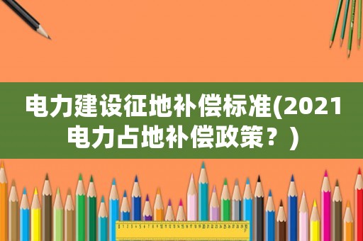 電力建設(shè)征地補償標(biāo)準(zhǔn)(2021電力占地補償政策？)