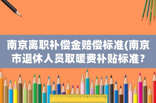 南京離職補(bǔ)償金賠償標(biāo)準(zhǔn)(南京市退休人員取暖費(fèi)補(bǔ)貼標(biāo)準(zhǔn)？)