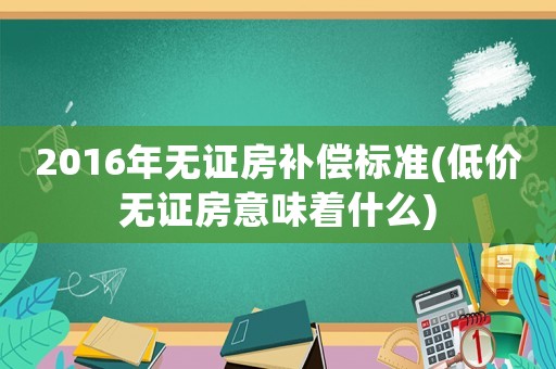 2016年無證房補償標準(低價無證房意味著什么)