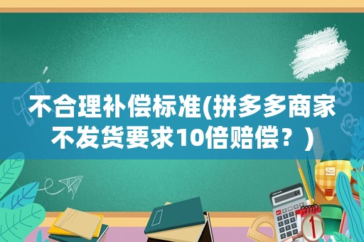 不合理補(bǔ)償標(biāo)準(zhǔn)(拼多多商家不發(fā)貨要求10倍賠償？)