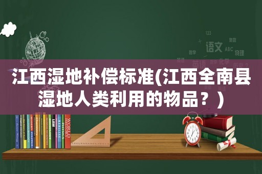 江西濕地補(bǔ)償標(biāo)準(zhǔn)(江西全南縣濕地人類利用的物品？)
