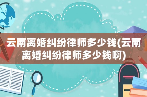 云南離婚糾紛律師多少錢(qián)(云南離婚糾紛律師多少錢(qián)啊)
