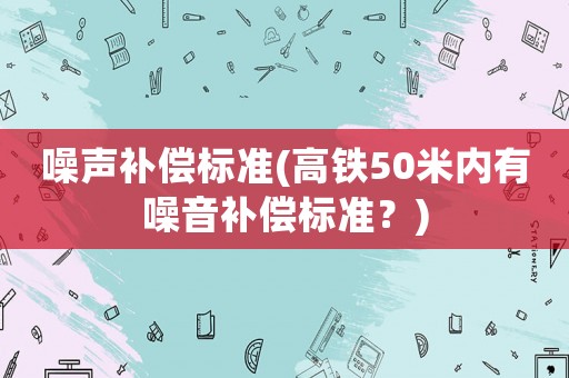 噪聲補償標(biāo)準(zhǔn)(高鐵50米內(nèi)有噪音補償標(biāo)準(zhǔn)？)