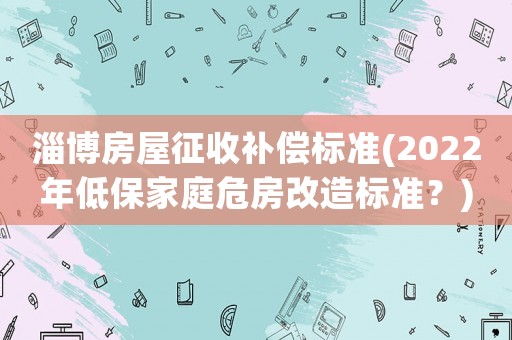淄博房屋征收補(bǔ)償標(biāo)準(zhǔn)(2022年低保家庭危房改造標(biāo)準(zhǔn)？)