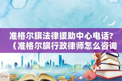 準(zhǔn)格爾旗法律援助中心電話?（準(zhǔn)格爾旗行政律師怎么咨詢）