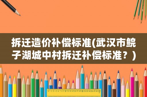 拆遷造價(jià)補(bǔ)償標(biāo)準(zhǔn)(武漢市鯇子湖城中村拆遷補(bǔ)償標(biāo)準(zhǔn)？)
