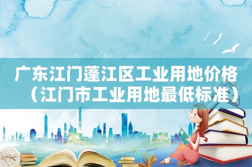 廣東江門蓬江區(qū)工業(yè)用地價(jià)格（江門市工業(yè)用地最低標(biāo)準(zhǔn)）