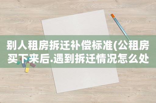 別人租房拆遷補償標(biāo)準(zhǔn)(公租房買下來后.遇到拆遷情況怎么處理有賠償嗎？)