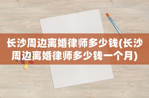 長(zhǎng)沙周邊離婚律師多少錢(長(zhǎng)沙周邊離婚律師多少錢一個(gè)月)