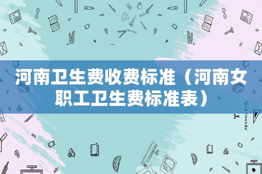 河南衛(wèi)生費(fèi)收費(fèi)標(biāo)準(zhǔn)（河南女職工衛(wèi)生費(fèi)標(biāo)準(zhǔn)表）