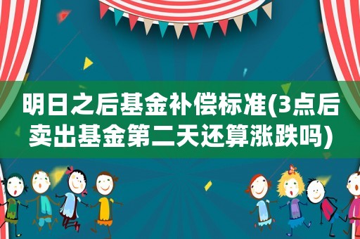 明日之后基金補償標準(3點后賣出基金第二天還算漲跌嗎)