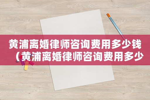 黃浦離婚律師咨詢費用多少錢（黃浦離婚律師咨詢費用多少）