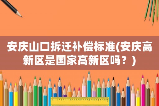 安慶山口拆遷補償標準(安慶高新區(qū)是國家高新區(qū)嗎？)