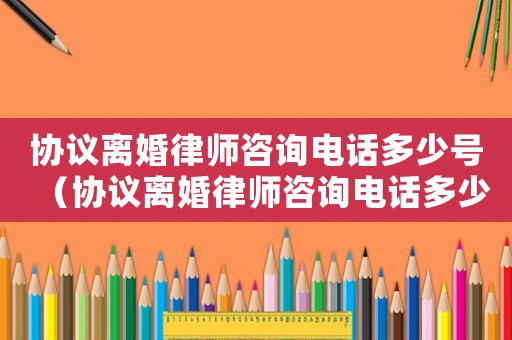 協(xié)議離婚律師咨詢電話多少號（協(xié)議離婚律師咨詢電話多少）