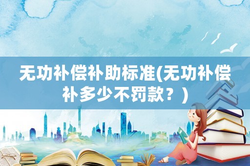 無(wú)功補(bǔ)償補(bǔ)助標(biāo)準(zhǔn)(無(wú)功補(bǔ)償補(bǔ)多少不罰款？)