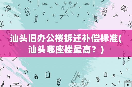 汕頭舊辦公樓拆遷補償標(biāo)準(zhǔn)(汕頭哪座樓最高？)