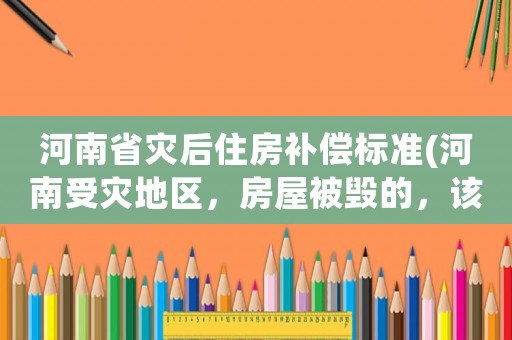 河南省災(zāi)后住房補(bǔ)償標(biāo)準(zhǔn)(河南受災(zāi)地區(qū)，房屋被毀的，該怎么辦？)