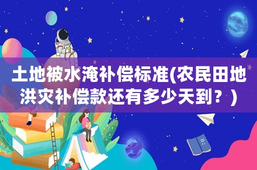 土地被水淹補償標準(農(nóng)民田地洪災補償款還有多少天到？)