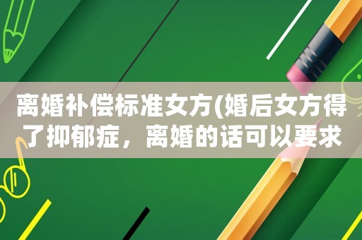 離婚補(bǔ)償標(biāo)準(zhǔn)女方(婚后女方得了抑郁癥，離婚的話可以要求男方賠償嗎？)