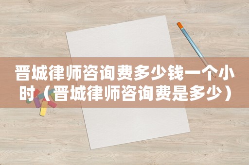 晉城律師咨詢費多少錢一個小時（晉城律師咨詢費是多少）