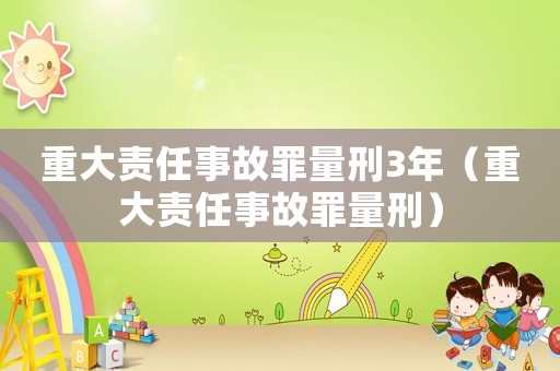 重大責(zé)任事故罪量刑3年（重大責(zé)任事故罪量刑）