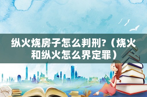 縱火燒房子怎么判刑?（燒火和縱火怎么界定罪）