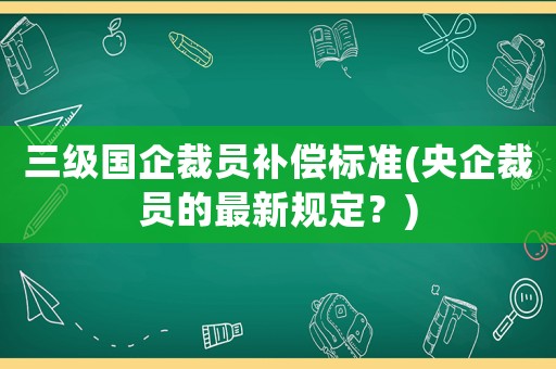 三級(jí)國企裁員補(bǔ)償標(biāo)準(zhǔn)(央企裁員的最新規(guī)定？)
