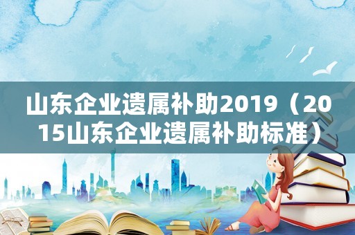 山東企業(yè)遺屬補(bǔ)助2019（2015山東企業(yè)遺屬補(bǔ)助標(biāo)準(zhǔn)）