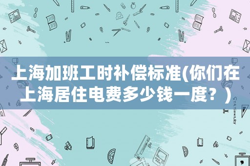 上海加班工時(shí)補(bǔ)償標(biāo)準(zhǔn)(你們?cè)谏虾＞幼‰娰M(fèi)多少錢一度？)