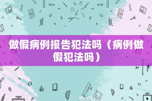 做假病例報(bào)告犯法嗎（病例做假犯法嗎）