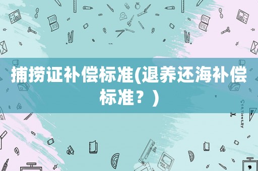 捕撈證補償標準(退養(yǎng)還海補償標準？)