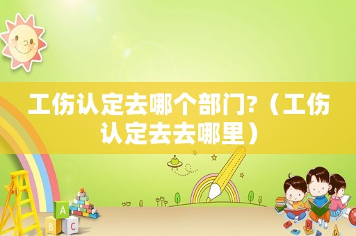 工傷認(rèn)定去哪個部門?（工傷認(rèn)定去去哪里）