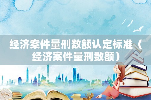 經(jīng)濟(jì)案件量刑數(shù)額認(rèn)定標(biāo)準(zhǔn)（經(jīng)濟(jì)案件量刑數(shù)額）