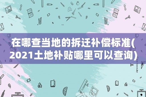在哪查當(dāng)?shù)氐牟疬w補(bǔ)償標(biāo)準(zhǔn)(2021土地補(bǔ)貼哪里可以查詢)