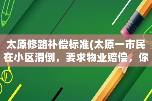 太原修路補償標準(太原一市民在小區(qū)滑倒，要求物業(yè)賠償，你怎么看？)