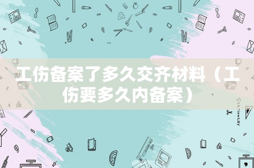 工傷備案了多久交齊材料（工傷要多久內(nèi)備案）