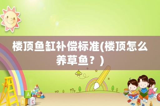 樓頂魚缸補(bǔ)償標(biāo)準(zhǔn)(樓頂怎么養(yǎng)草魚？)