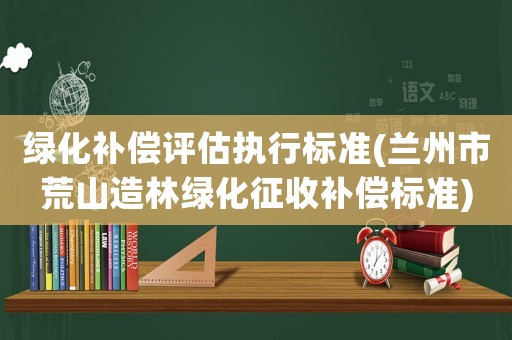 綠化補償評估執(zhí)行標準(蘭州市荒山造林綠化征收補償標準)