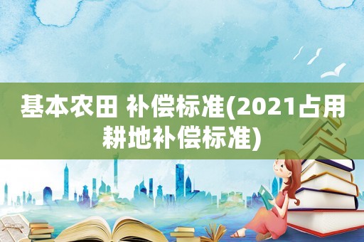 基本農(nóng)田 補(bǔ)償標(biāo)準(zhǔn)(2021占用耕地補(bǔ)償標(biāo)準(zhǔn))