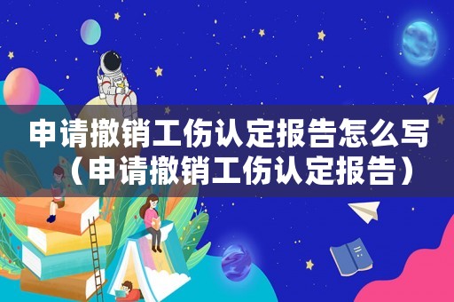 申請撤銷工傷認(rèn)定報告怎么寫（申請撤銷工傷認(rèn)定報告）