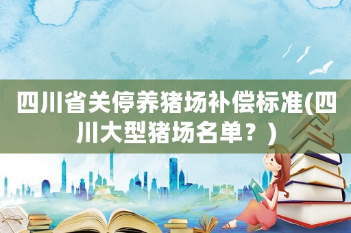 四川省關(guān)停養(yǎng)豬場補(bǔ)償標(biāo)準(zhǔn)(四川大型豬場名單？)