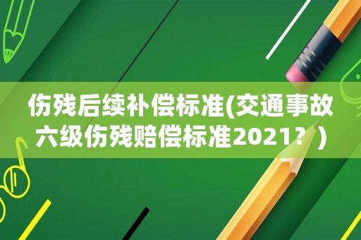 傷殘后續(xù)補償標準(交通事故六級傷殘賠償標準2021？)