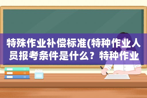 特殊作業(yè)補(bǔ)償標(biāo)準(zhǔn)(特種作業(yè)人員報(bào)考條件是什么？特種作業(yè)人員有哪些考試科目？)