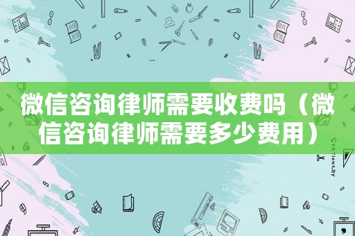 微信咨詢律師需要收費嗎（微信咨詢律師需要多少費用）