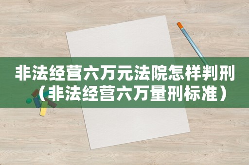 非法經(jīng)營(yíng)六萬(wàn)元法院怎樣判刑（非法經(jīng)營(yíng)六萬(wàn)量刑標(biāo)準(zhǔn)）