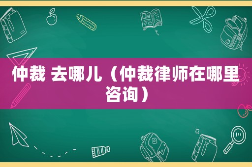仲裁 去哪兒（仲裁律師在哪里咨詢）