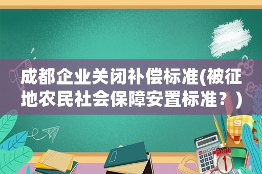 成都企業(yè)關(guān)閉補償標(biāo)準(zhǔn)(被征地農(nóng)民社會保障安置標(biāo)準(zhǔn)？)