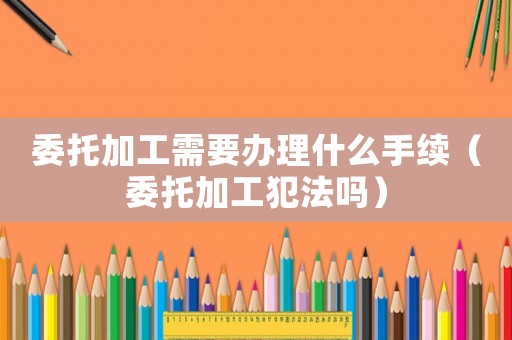 委托加工需要辦理什么手續(xù)（委托加工犯法嗎）