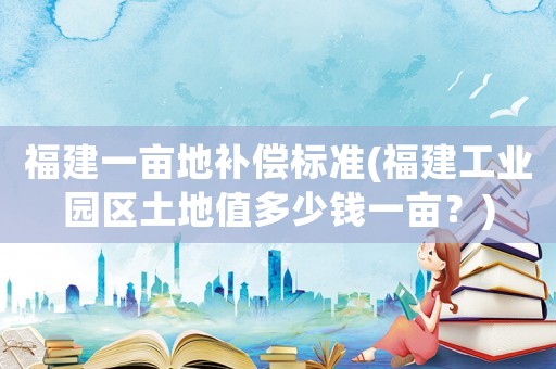 福建一畝地補(bǔ)償標(biāo)準(zhǔn)(福建工業(yè)園區(qū)土地值多少錢一畝？)