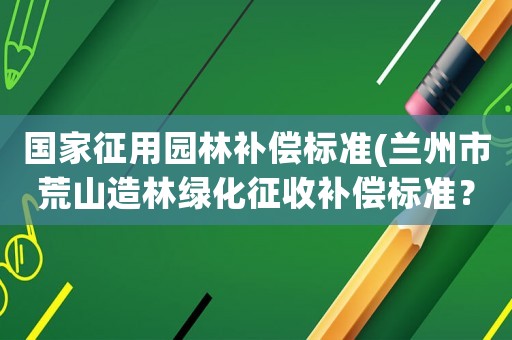 國(guó)家征用園林補(bǔ)償標(biāo)準(zhǔn)(蘭州市荒山造林綠化征收補(bǔ)償標(biāo)準(zhǔn)？)